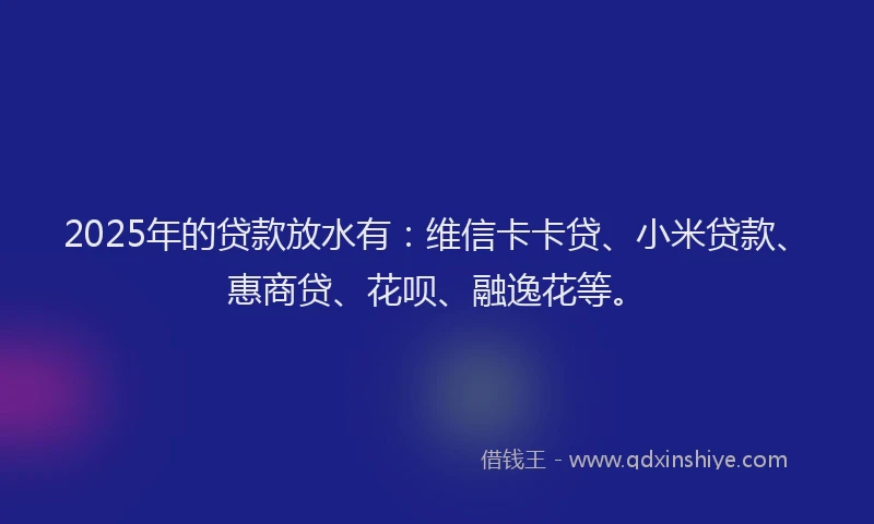 2025年的贷款放水有：维信卡卡贷、小米贷款、惠商贷、花呗、融逸花等。