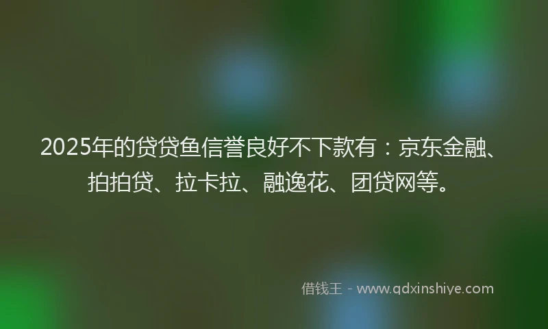 2025年的贷贷鱼信誉良好不下款有：京东金融、拍拍贷、拉卡拉、融逸花、团贷网等。