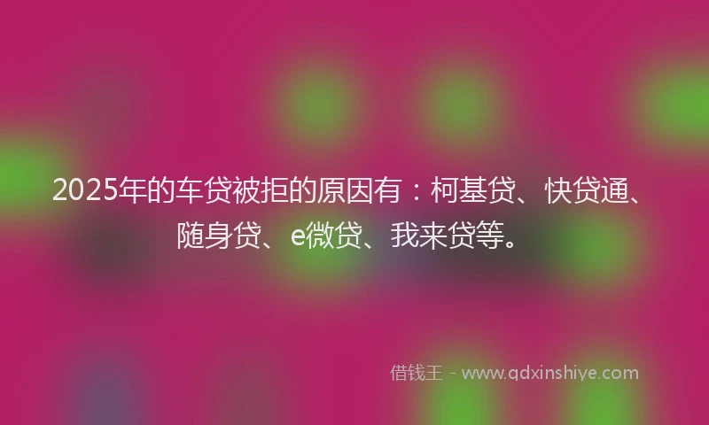 2025年的车贷被拒的原因有：柯基贷、快贷通、随身贷、e微贷、我来贷等。