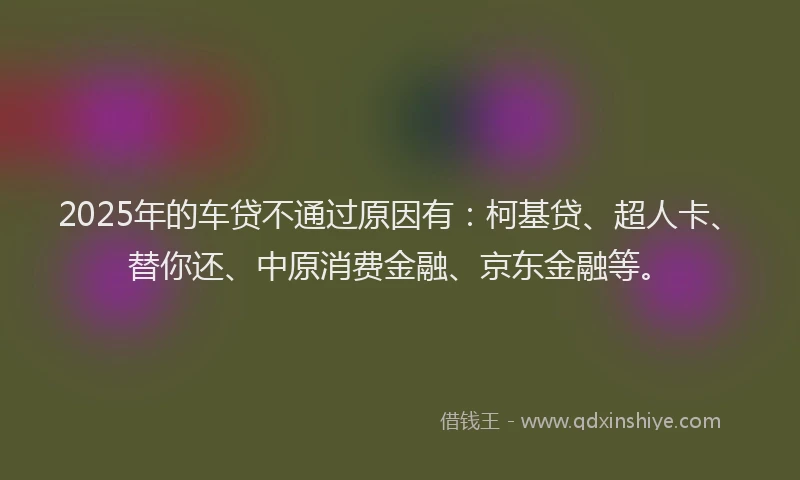 2025年的车贷不通过原因有：柯基贷、超人卡、替你还、中原消费金融、京东金融等。
