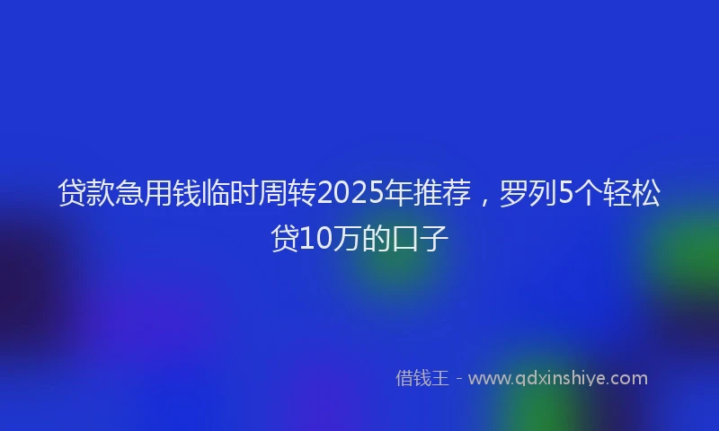 贷款急用钱临时周转2025年推荐，罗列5个轻松贷10万的口子