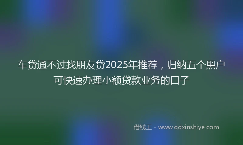 车贷通不过找朋友贷2025年推荐，归纳五个黑户可快速办理小额贷款业务的口子
