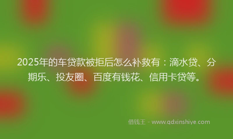 2025年的车贷款被拒后怎么补救有：滴水贷、分期乐、投友圈、百度有钱花、信用卡贷等。