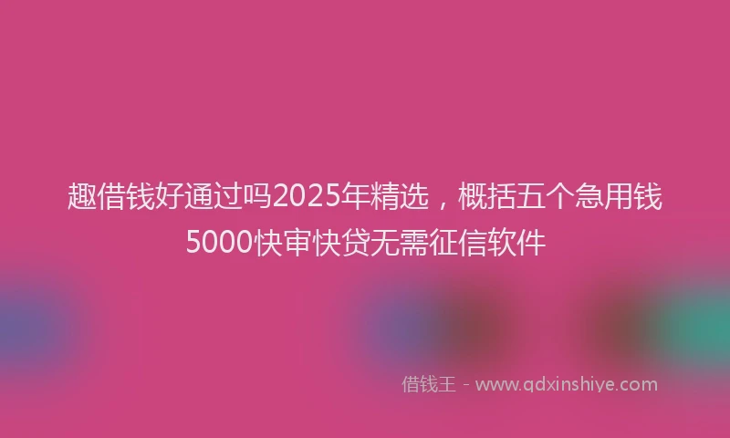 趣借钱好通过吗2025年精选，概括五个急用钱5000快审快贷无需征信软件