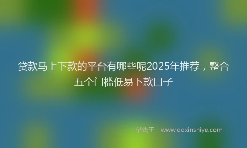贷款马上下款的平台有哪些呢2025年推荐，整合五个门槛低易下款口子