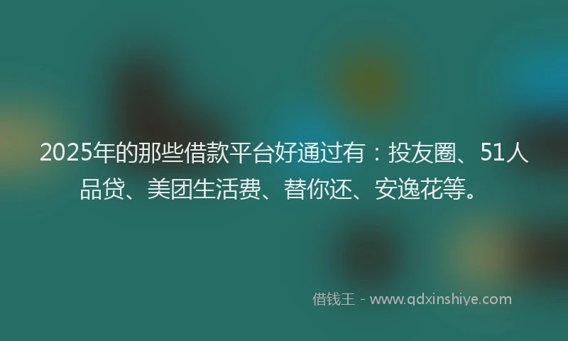 2025年的那些借款平台好通过有：投友圈、51人品贷、美团生活费、替你还、安逸花等。
