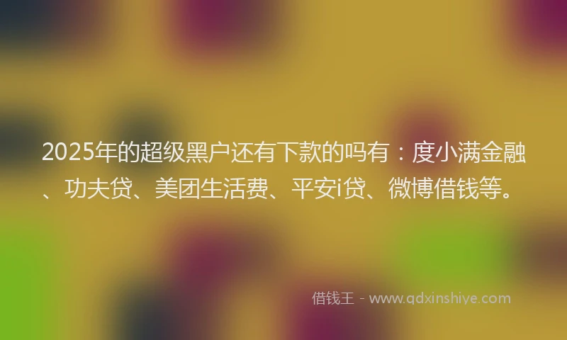 2025年的超级黑户还有下款的吗有：度小满金融、功夫贷、美团生活费、平安i贷、微博借钱等。