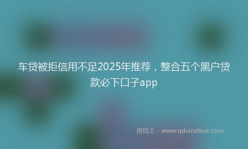 车贷被拒信用不足2025年推荐，整合五个黑户贷款必下口子app
