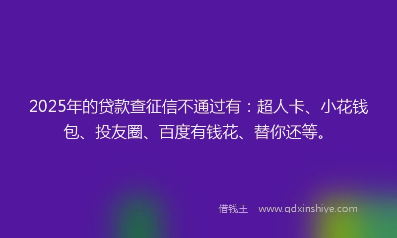 2025年的贷款查征信不通过有：超人卡、小花钱包、投友圈、百度有钱花、替你还等。