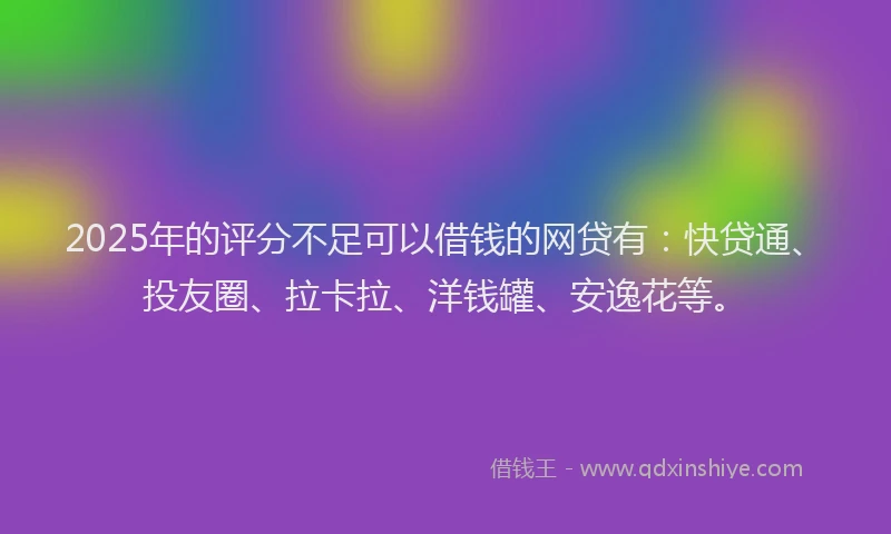 2025年的评分不足可以借钱的网贷有：快贷通、投友圈、拉卡拉、洋钱罐、安逸花等。