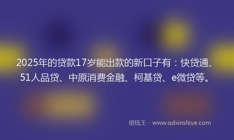 2025年的贷款17岁能出款的新口子有：快贷通、51人品贷、中原消费金融、柯基贷、e微贷等。