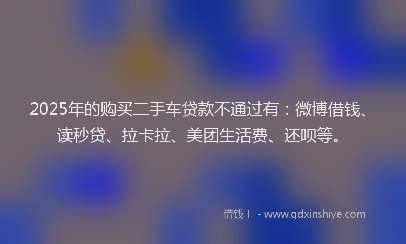 2025年的购买二手车贷款不通过有：微博借钱、读秒贷、拉卡拉、美团生活费、还呗等。