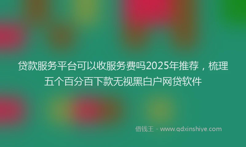 贷款服务平台可以收服务费吗2025年推荐，梳理五个百分百下款无视黑白户网贷软件