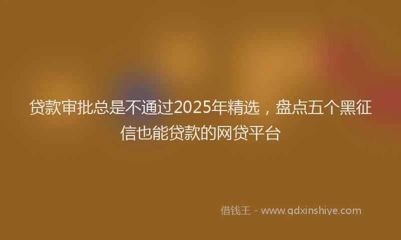 贷款审批总是不通过2025年精选，盘点五个黑征信也能贷款的网贷平台