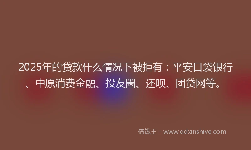 2025年的贷款什么情况下被拒有：平安口袋银行、中原消费金融、投友圈、还呗、团贷网等。