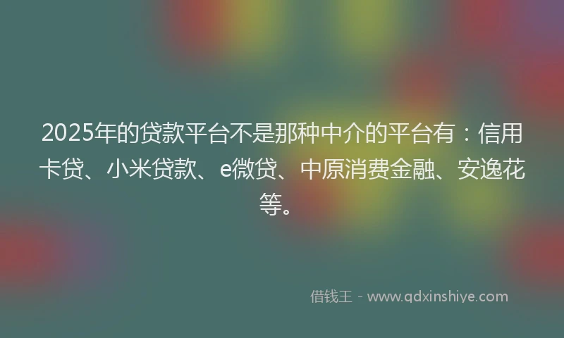 2025年的贷款平台不是那种中介的平台有：信用卡贷、小米贷款、e微贷、中原消费金融、安逸花等。