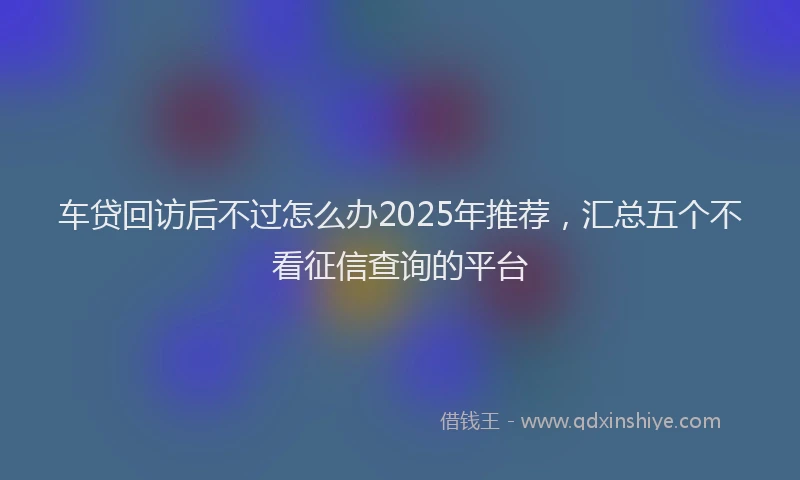 车贷回访后不过怎么办2025年推荐，汇总五个不看征信查询的平台