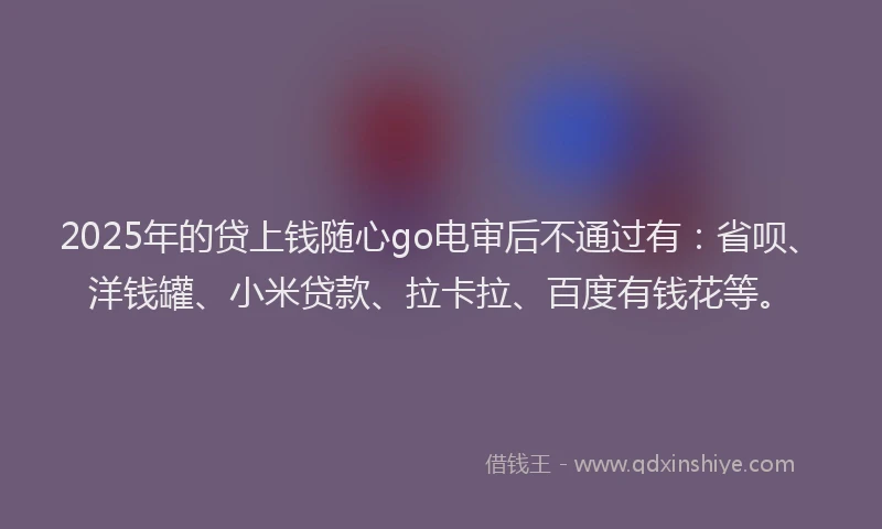 2025年的贷上钱随心go电审后不通过有：省呗、洋钱罐、小米贷款、拉卡拉、百度有钱花等。