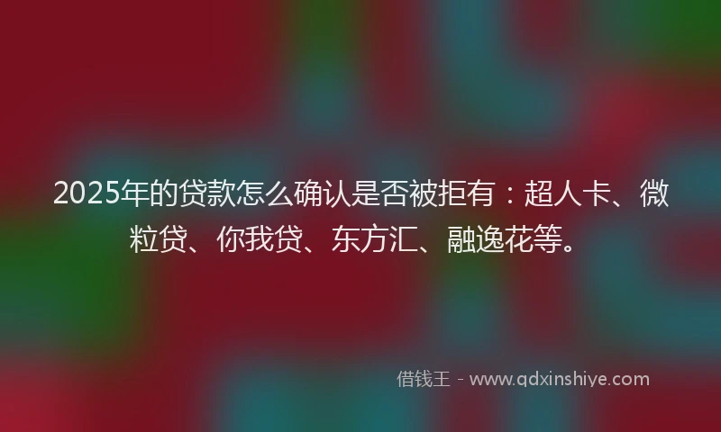 2025年的贷款怎么确认是否被拒有：超人卡、微粒贷、你我贷、东方汇、融逸花等。
