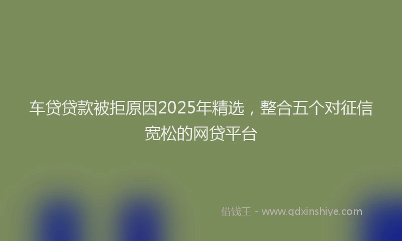 车贷贷款被拒原因2025年精选，整合五个对征信宽松的网贷平台