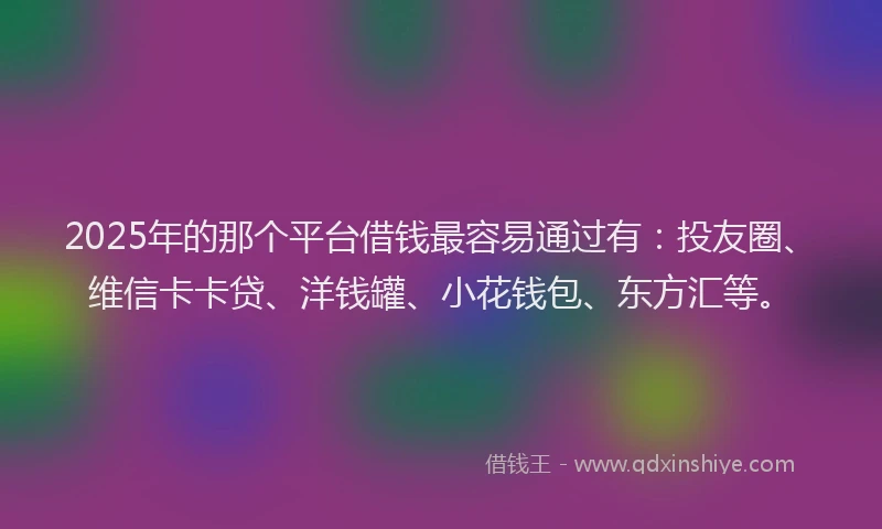 2025年的那个平台借钱最容易通过有：投友圈、维信卡卡贷、洋钱罐、小花钱包、东方汇等。