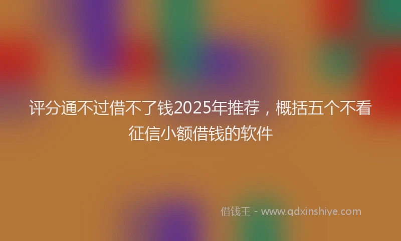 评分通不过借不了钱2025年推荐，概括五个不看征信小额借钱的软件