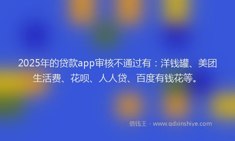 2025年的贷款app审核不通过有：洋钱罐、美团生活费、花呗、人人贷、百度有钱花等。