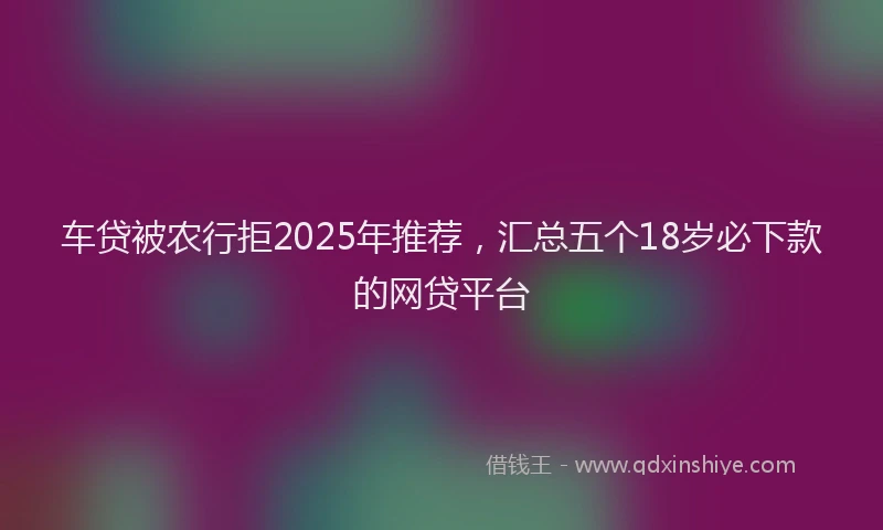 车贷被农行拒2025年推荐，汇总五个18岁必下款的网贷平台