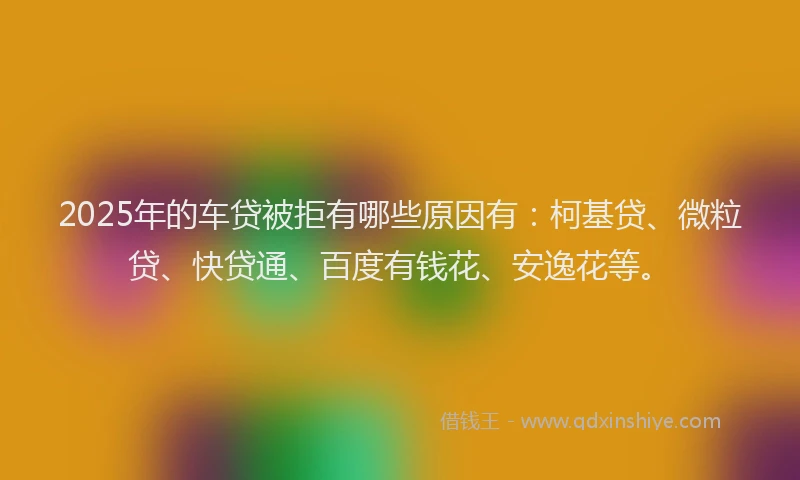 2025年的车贷被拒有哪些原因有：柯基贷、微粒贷、快贷通、百度有钱花、安逸花等。