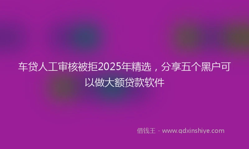 车贷人工审核被拒2025年精选，分享五个黑户可以做大额贷款软件