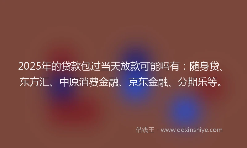2025年的贷款包过当天放款可能吗有：随身贷、东方汇、中原消费金融、京东金融、分期乐等。