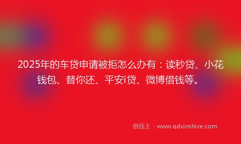 2025年的车贷申请被拒怎么办有：读秒贷、小花钱包、替你还、平安i贷、微博借钱等。