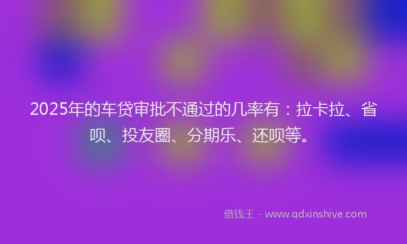 2025年的车贷审批不通过的几率有：拉卡拉、省呗、投友圈、分期乐、还呗等。