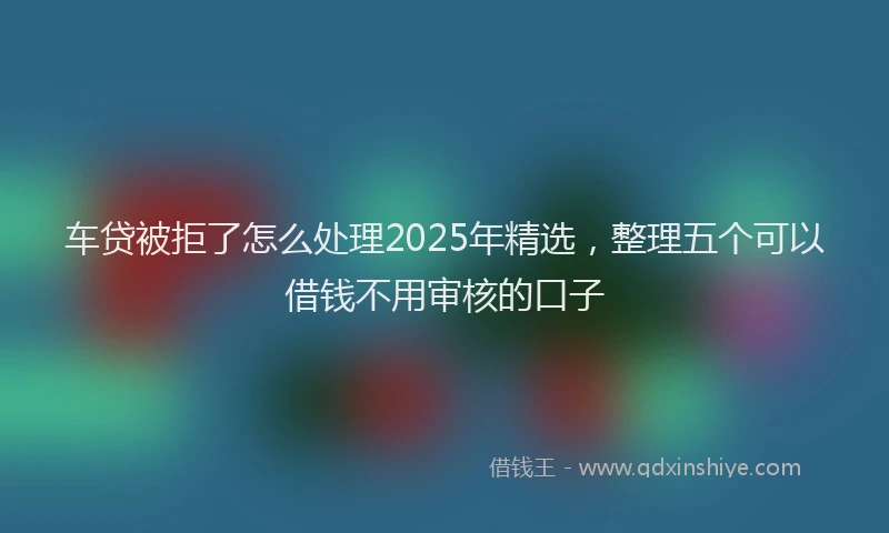 车贷被拒了怎么处理2025年精选，整理五个可以借钱不用审核的口子