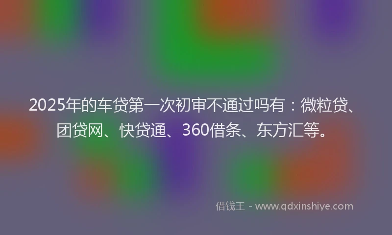2025年的车贷第一次初审不通过吗有:微粒贷、团贷网、快贷通、360借条、东方汇等。