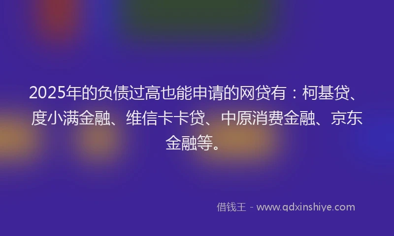 2025年的负债过高也能申请的网贷有：柯基贷、度小满金融、维信卡卡贷、中原消费金融、京东金融等。