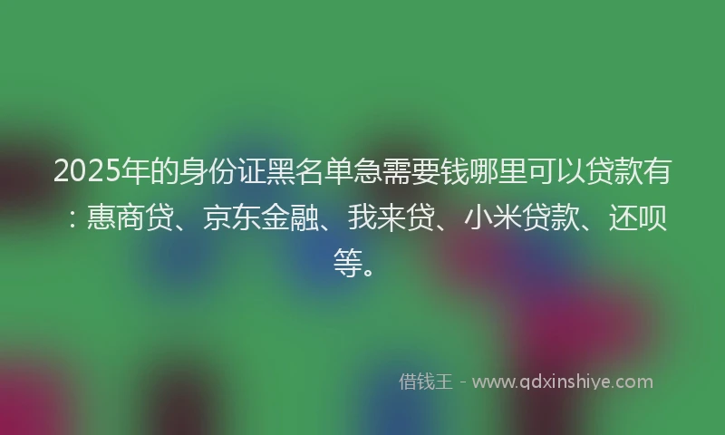 2025年的身份证黑名单急需要钱哪里可以贷款有：惠商贷、京东金融、我来贷、小米贷款、还呗等。