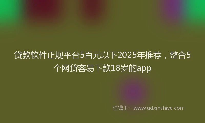 贷款软件正规平台5百元以下2025年推荐，整合5个网贷容易下款18岁的app