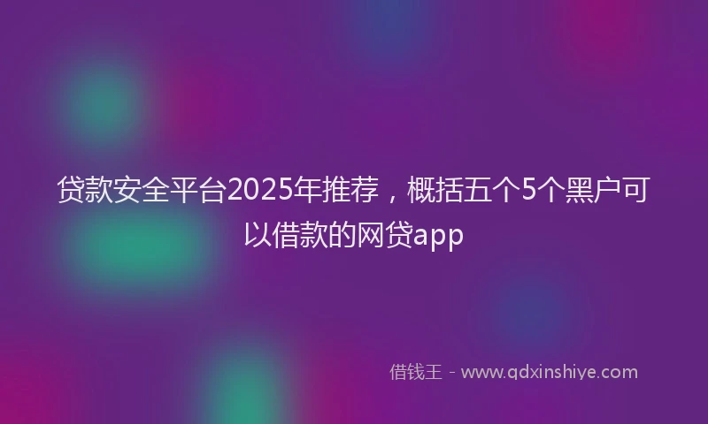 贷款安全平台2025年推荐，概括五个5个黑户可以借款的网贷app