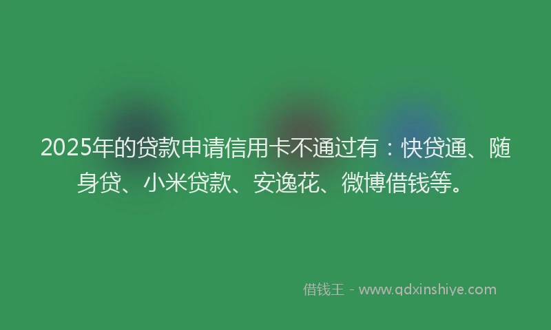 2025年的贷款申请信用卡不通过有：快贷通、随身贷、小米贷款、安逸花、微博借钱等。