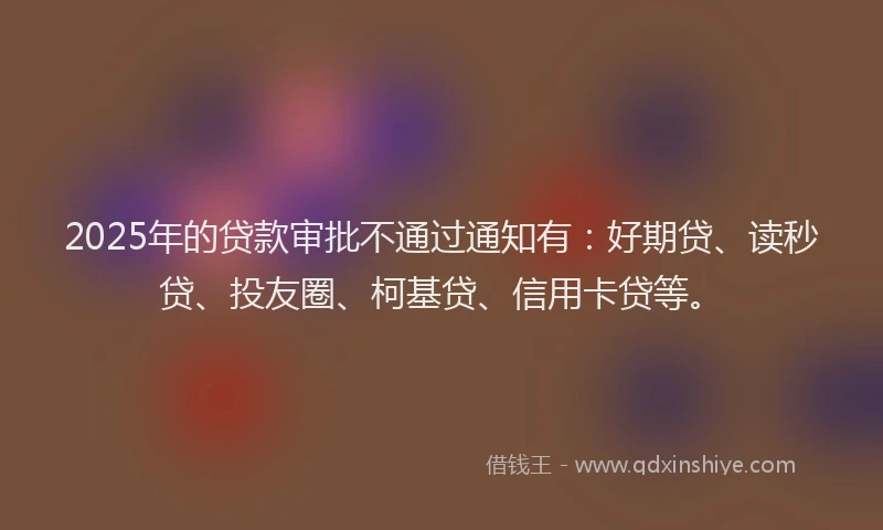 2025年的贷款审批不通过通知有：好期贷、读秒贷、投友圈、柯基贷、信用卡贷等。