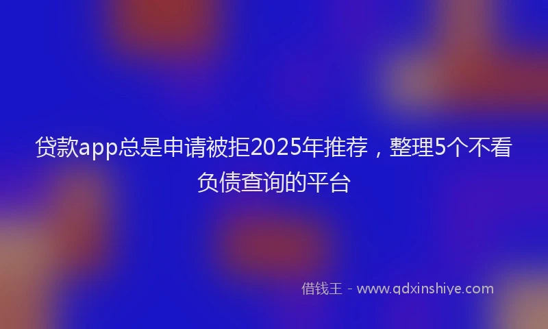 贷款app总是申请被拒2025年推荐，整理5个不看负债查询的平台