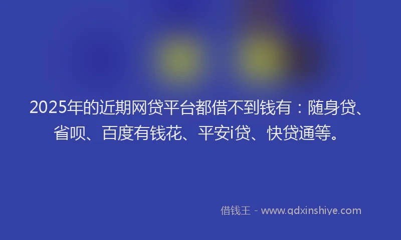 2025年的近期网贷平台都借不到钱有：随身贷、省呗、百度有钱花、平安i贷、快贷通等。