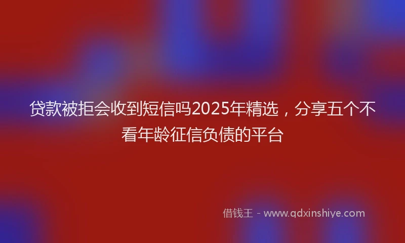 贷款被拒会收到短信吗2025年精选，分享五个不看年龄征信负债的平台