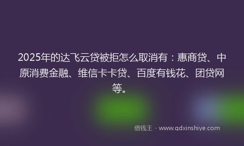 2025年的达飞云贷被拒怎么取消有：惠商贷、中原消费金融、维信卡卡贷、百度有钱花、团贷网等。