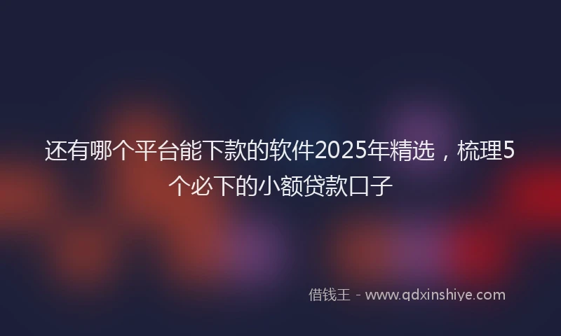 还有哪个平台能下款的软件2025年精选，梳理5个必下的小额贷款口子