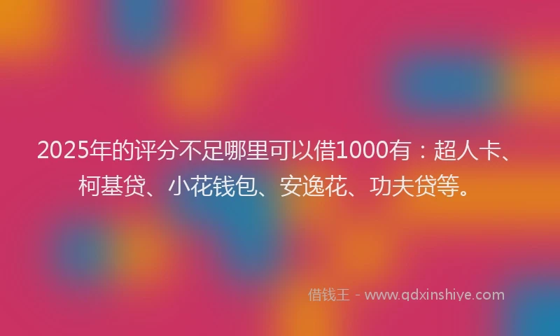 2025年的评分不足哪里可以借1000有：超人卡、柯基贷、小花钱包、安逸花、功夫贷等。