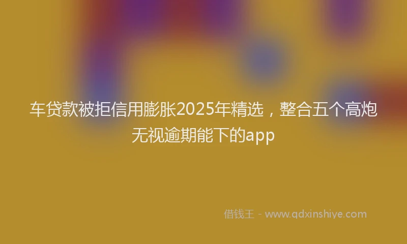 车贷款被拒信用膨胀2025年精选，整合五个高炮无视逾期能下的app