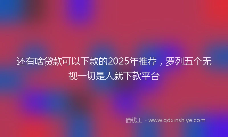 还有啥贷款可以下款的2025年推荐，罗列五个无视一切是人就下款平台