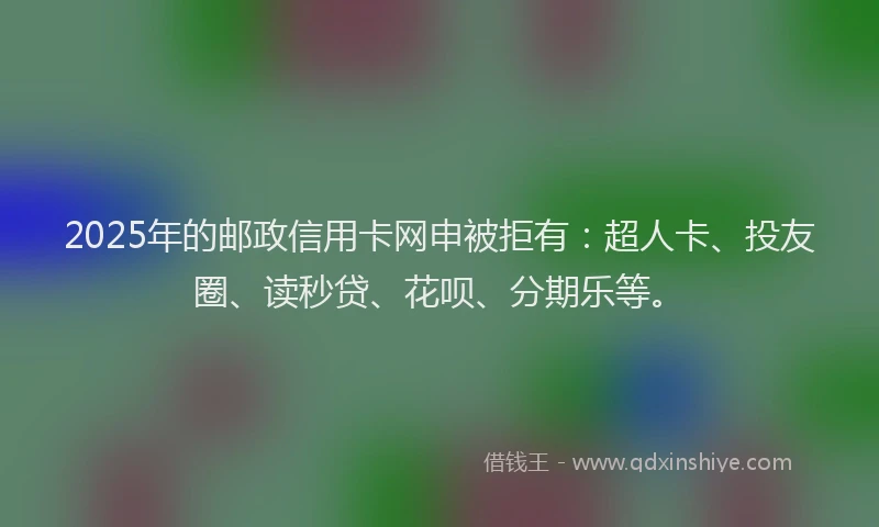 2025年的邮政信用卡网申被拒有：超人卡、投友圈、读秒贷、花呗、分期乐等。